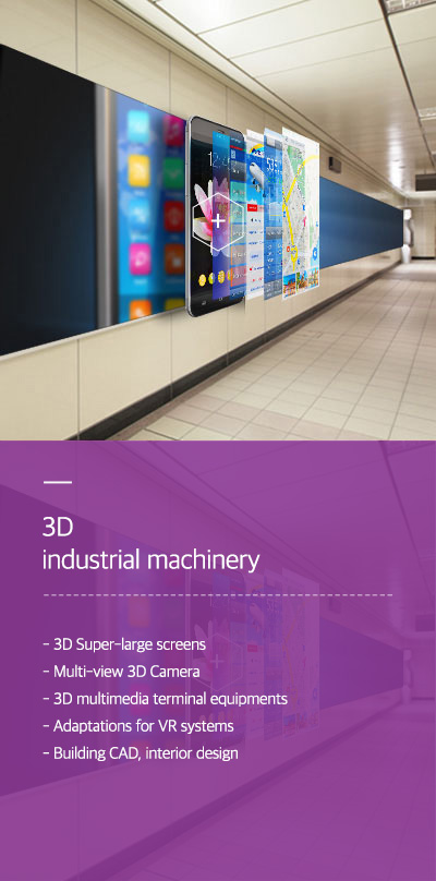 3D industrial machinery - 3D Super-large screens - Multi-view 3D Camera - 3D multimedia terminal equipments - Adaptations for VR systems - Building CAD, interior design