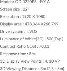 Models: OD 0220PSL-E01A / Screen size : 22inch /Resolution : 1920 X 1080 /Display area : 478.064 X268.769 / Drive system :  LVDS / Luminance of White(2D) : 500(Typ.) / Contrast Ratio(COS) : 700:1 / Response time : 8ms / 3D Display View Points : 4, 10 VP / 3D Viewing Distance : 3m (2.5 - 5m)