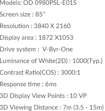 Models: OD 0980PSL-E01S / Screen size : 85inch / Resolution : 3840 X 2160 / Display area : 1872 X1053 / Drive system :  V-Byr-One / Luminance of White(2D) : 1000(Typ.)	/ Contrast Ratio(COS) : 3000:1 / Response time : 6ms / 3D Display View Points : 10 VP / 3D Viewing Distance : 7m (3.5 - 15m)