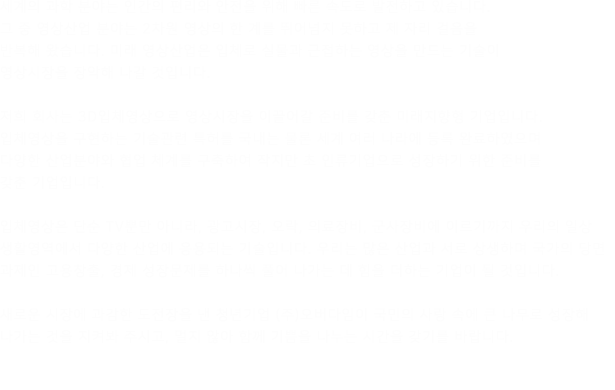 세계의 과학 분야는 인간의 편리와 안전을 위해 빠른 속도로 발전하고 있습니다. 그 중 영상산업 분야는 2차원 영상의 한 계를 뛰어넘지 못하고 제 자리 걸음을 반복해 왔습니다. 미래 영상산업은 입체로 실물과 근접하는 영상을 만드는 기술이 영상시장을 장악해 나갈 것입니다. 희 회사는 3D입체영상으로 영상시장을 이끌어갈 준비를 갖춘 미래지향형 기업입니다. 입체영상을 구현하는 기술관련 특허를 국내는 물론 세계 여러 나라에 등록 완료하였으며 다양한 산업분야와 협업 체계를 구축하여 작지만 초 인류기업으로 성장하기 위한 준비를 갖춘 기업입니다. 체영상은 단순 TV뿐만 아니라, 광고시장, 오락, 의료장비, 군사장비에 이르기까지 우리의 일상 생활영역에서 다양한 산업에 응용되는 기술입니다. 우리는 많은 산업과 서로 상생하며 국가의 당면 과제인 고용창출, 경제 성장문제를 하나씩 풀어 나가는 데 힘을 더하는 기업이 될 것입니다. 새로운 시장에 과감한 도전장을 낸 청년기업 (주)오버다임이 국민의 사랑 속에 큰 나무로 성장해 나가는 것을 지켜봐 주시고, 멀지 않아 함께 기쁨을 나누는 시간을 갖기를 바랍니다. 