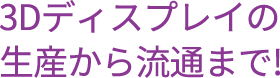 3Dディスプレイの生産から流通まで!