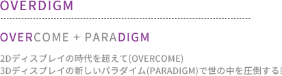 OVERDIGM : OVERCOME + PARADIGM 2Dディスプレイの時代を超えて(overcome) 3Dディスプレイの新しいパラダイム(paradigm)で世の中を圧倒する! 