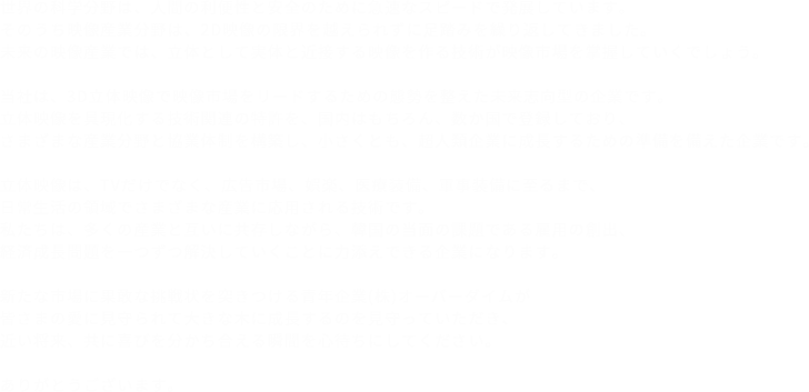 世界の科学分野は、人間の利便性と安全のために急速なスピードで発展しています。 
                            そのうち映像産業分野は、2D映像の限界を越えられずに足踏みを繰り返してきました。
                            未来の映像産業では、立体として実体と近接する映像を作る技術が映像市場を掌握していくでしょう。
                            
                            当社は、3D立体映像で映像市場をリードするための態勢を整えた未来志向型の企業です。 
                            立体映像を具現化する技術関連の特許を、国内はもちろん、数か国で登録しており、
                            さまざまな産業分野と協業体制を構築し、小さくとも、超人類企業に成長するための準備を備えた企業です。
                            
                            立体映像は、TVだけでなく、広告市場、娯楽、医療装備、軍事装備に至るまで、
                            日常生活の領域でさまざまな産業に応用される技術です。 
                            私たちは、多くの産業と互いに共存しながら、韓国の当面の課題である雇用の創出、
                            経済成長問題を一つずつ解決していくことに力添えできる企業になります。
                            
                            新たな市場に果敢な挑戦状を突きつける青年企業(株)オーバーダイムが
                            皆さまの愛に見守られて大きな木に成長するのを見守っていただき、
                            近い将来、共に喜びを分かち合える瞬間を心待ちにしてください。
                            
                            ありがとうございます。